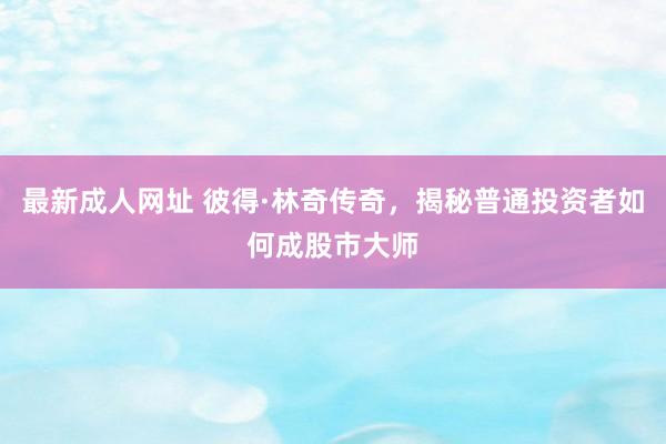 最新成人网址 彼得·林奇传奇，揭秘普通投资者如何成股市大师