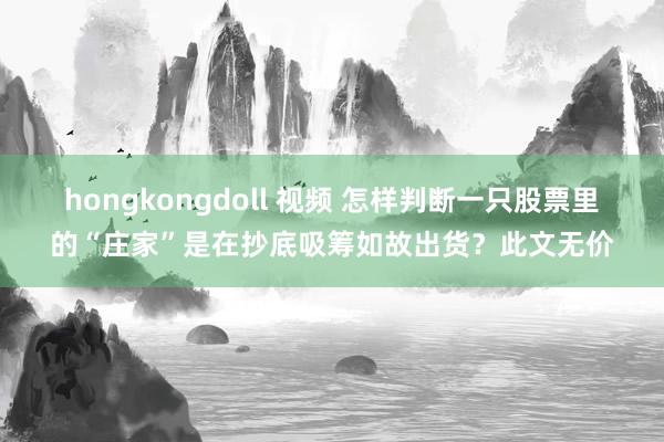 hongkongdoll 视频 怎样判断一只股票里的“庄家”是在抄底吸筹如故出货？此文无价