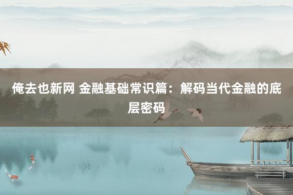 俺去也新网 金融基础常识篇：解码当代金融的底层密码