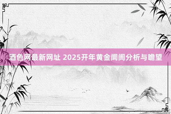 酒色网最新网址 2025开年黄金阛阓分析与瞻望