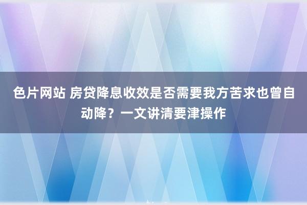 色片网站 房贷降息收效是否需要我方苦求也曾自动降？一文讲清要津操作