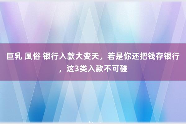 巨乳 風俗 银行入款大变天，若是你还把钱存银行，这3类入款不可碰