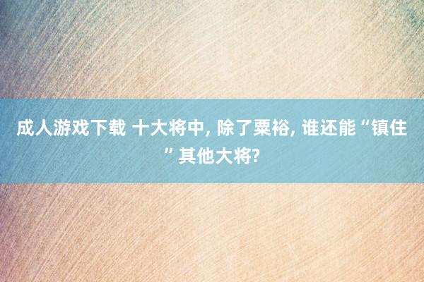 成人游戏下载 十大将中, 除了粟裕, 谁还能“镇住”其他大将?
