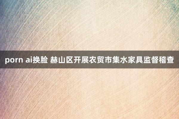 porn ai换脸 赫山区开展农贸市集水家具监督稽查