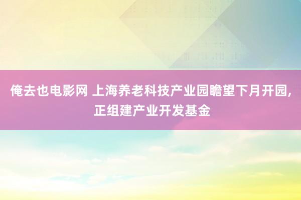 俺去也电影网 上海养老科技产业园瞻望下月开园, 正组建产业开发基金