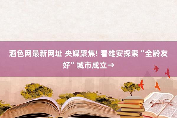 酒色网最新网址 央媒聚焦! 看雄安探索“全龄友好”城市成立→