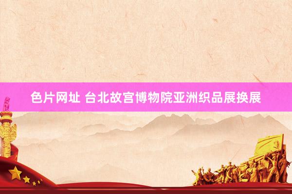色片网址 台北故宫博物院亚洲织品展换展