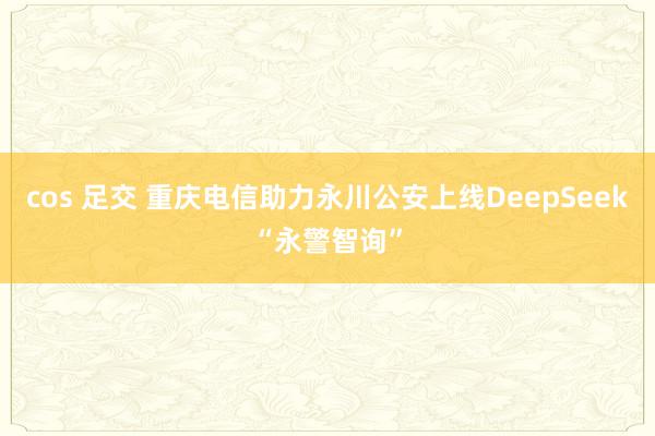cos 足交 重庆电信助力永川公安上线DeepSeek“永警智询”