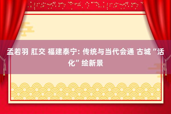 孟若羽 肛交 福建泰宁: 传统与当代会通 古城“活化”绘新景