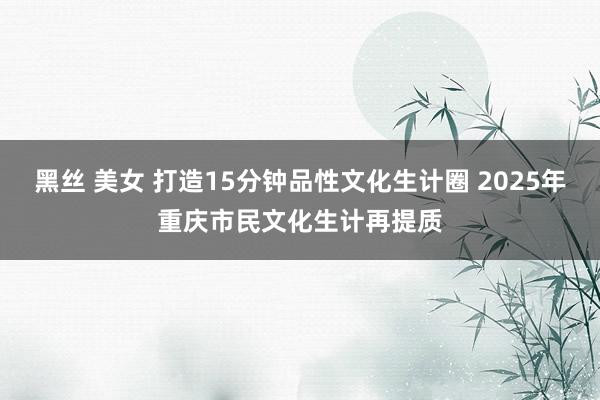 黑丝 美女 打造15分钟品性文化生计圈 2025年重庆市民文化生计再提质
