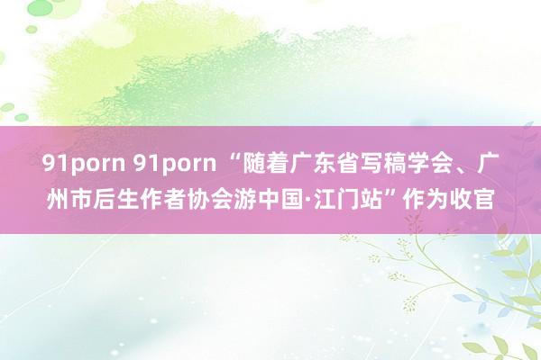 91porn 91porn “随着广东省写稿学会、广州市后生作者协会游中国·江门站”作为收官