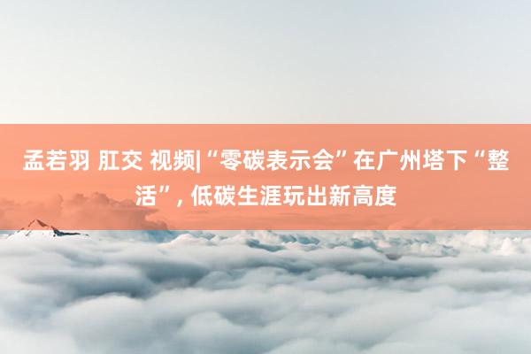 孟若羽 肛交 视频|“零碳表示会”在广州塔下“整活”, 低碳生涯玩出新高度