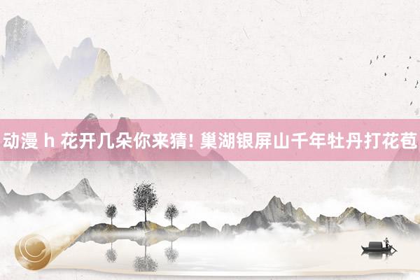 动漫 h 花开几朵你来猜! 巢湖银屏山千年牡丹打花苞
