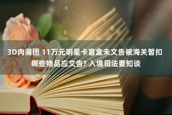 3D肉蒲团 11万元明星卡盲盒未文告被海关暂扣 哪些物品应文告? 入境司法要知谈