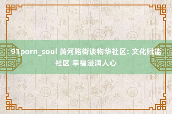 91porn_soul 黄河路街谈物华社区: 文化赋能社区 幸福浸润人心