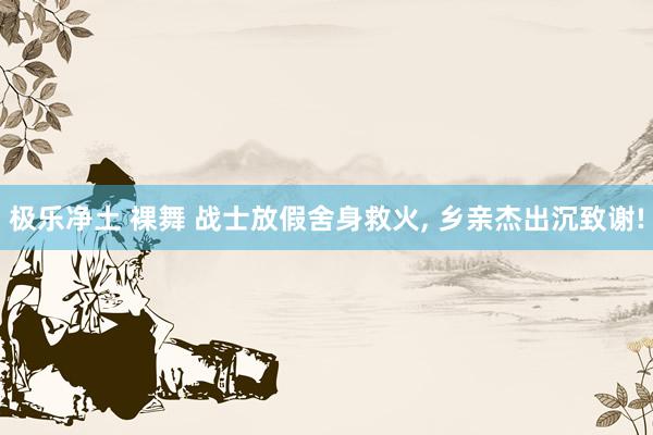 极乐净土 裸舞 战士放假舍身救火, 乡亲杰出沉致谢!