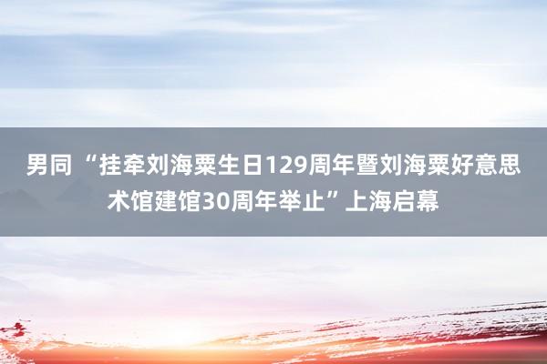 男同 “挂牵刘海粟生日129周年暨刘海粟好意思术馆建馆30周年举止”上海启幕