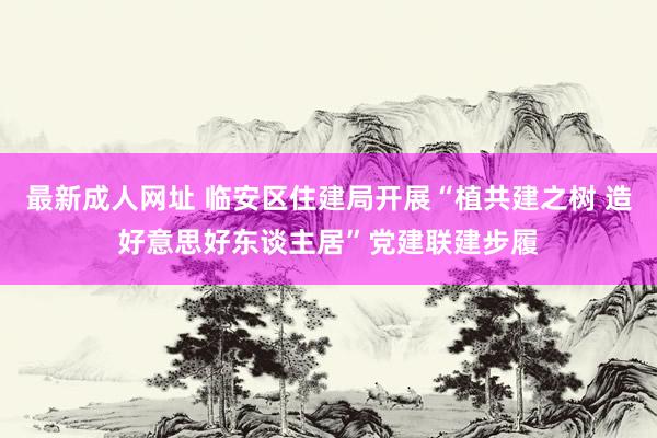 最新成人网址 临安区住建局开展“植共建之树 造好意思好东谈主居”党建联建步履
