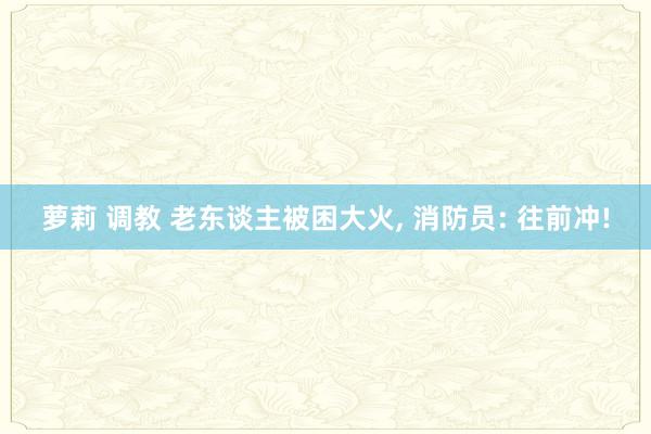 萝莉 调教 老东谈主被困大火, 消防员: 往前冲!