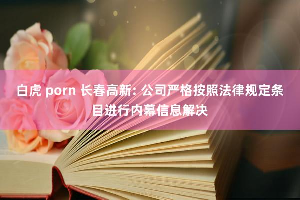 白虎 porn 长春高新: 公司严格按照法律规定条目进行内幕信息解决