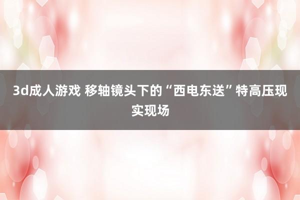 3d成人游戏 移轴镜头下的“西电东送”特高压现实现场