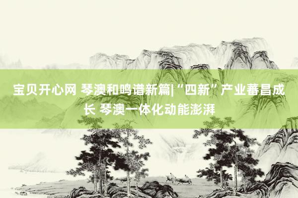 宝贝开心网 琴澳和鸣谱新篇|“四新”产业蕃昌成长 琴澳一体化动能澎湃