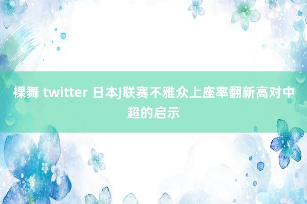 裸舞 twitter 日本J联赛不雅众上座率翻新高对中超的启示