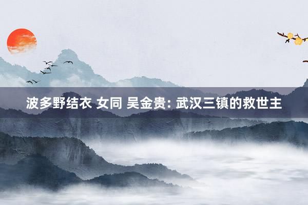 波多野结衣 女同 吴金贵: 武汉三镇的救世主