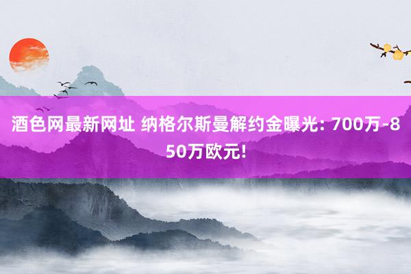 酒色网最新网址 纳格尔斯曼解约金曝光: 700万-850万欧元!