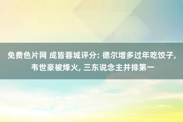 免费色片网 成皆蓉城评分: 德尔增多过年吃饺子, 韦世豪被烽火, 三东说念主并排第一