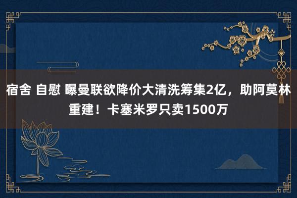 宿舍 自慰 曝曼联欲降价大清洗筹集2亿，助阿莫林重建！卡塞米罗只卖1500万