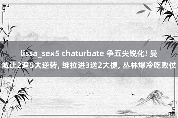 lissa_sex5 chaturbate 争五尖锐化! 曼城让2追5大逆转, 维拉进3送2大捷, 丛林爆冷吃败仗