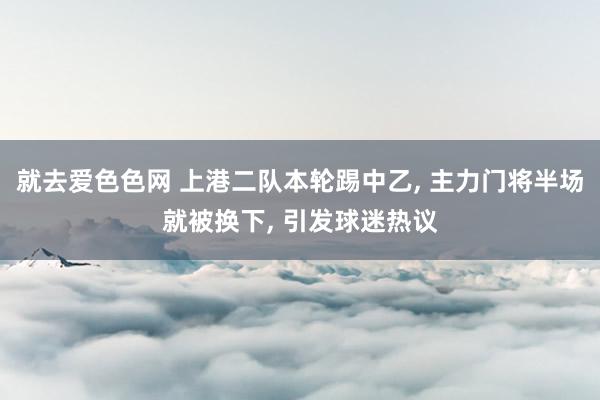 就去爱色色网 上港二队本轮踢中乙, 主力门将半场就被换下, 引发球迷热议