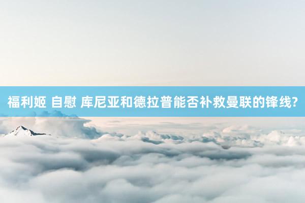 福利姬 自慰 库尼亚和德拉普能否补救曼联的锋线?