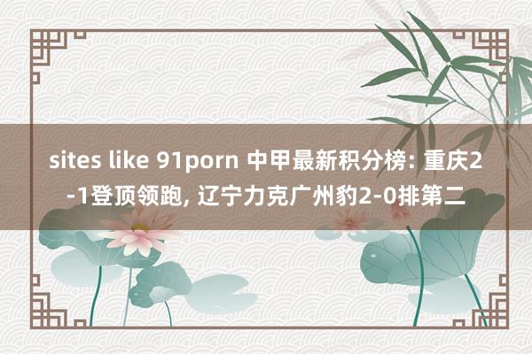 sites like 91porn 中甲最新积分榜: 重庆2-1登顶领跑, 辽宁力克广州豹2-0排第二