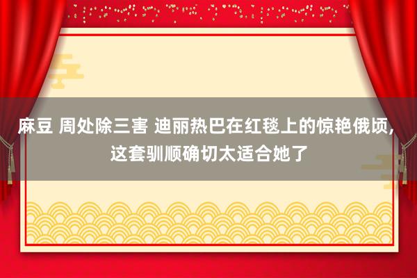 麻豆 周处除三害 迪丽热巴在红毯上的惊艳俄顷, 这套驯顺确切太适合她了