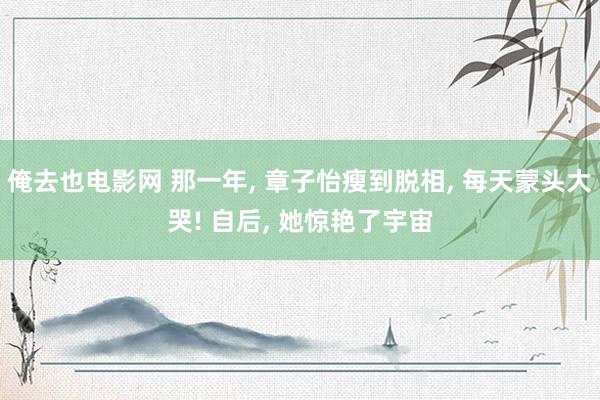 俺去也电影网 那一年, 章子怡瘦到脱相, 每天蒙头大哭! 自后, 她惊艳了宇宙