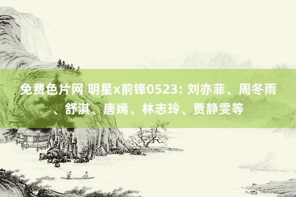 免费色片网 明星x前锋0523: 刘亦菲、周冬雨、舒淇、唐嫣、林志玲、贾静雯等