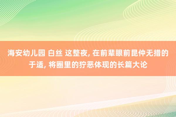 海安幼儿园 白丝 这整夜, 在前辈眼前昆仲无措的于适, 将圈里的狞恶体现的长篇大论