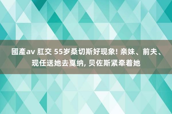 國產av 肛交 55岁桑切斯好现象! 亲妹、前夫、现任送她去戛纳, 贝佐斯紧牵着她