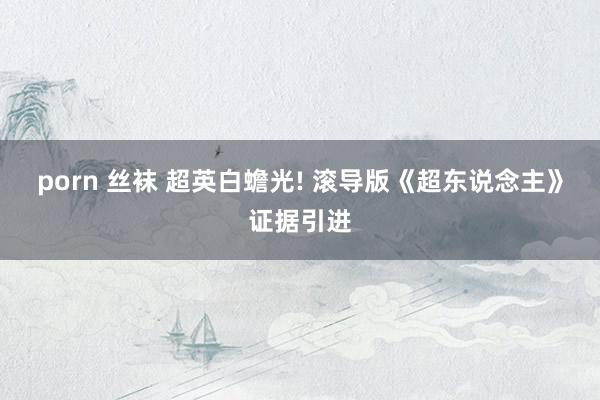 porn 丝袜 超英白蟾光! 滚导版《超东说念主》证据引进
