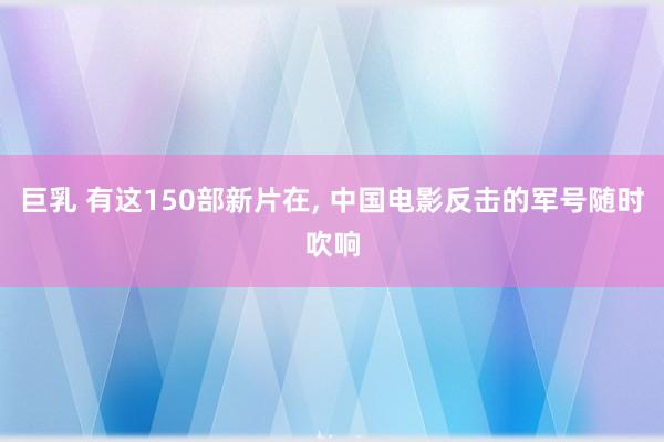 巨乳 有这150部新片在, 中国电影反击的军号随时吹响