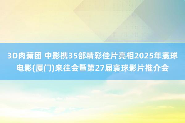 3D肉蒲团 中影携35部精彩佳片亮相2025年寰球电影(厦门)来往会暨第27届寰球影片推介会