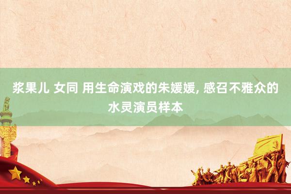 浆果儿 女同 用生命演戏的朱媛媛, 感召不雅众的水灵演员样本
