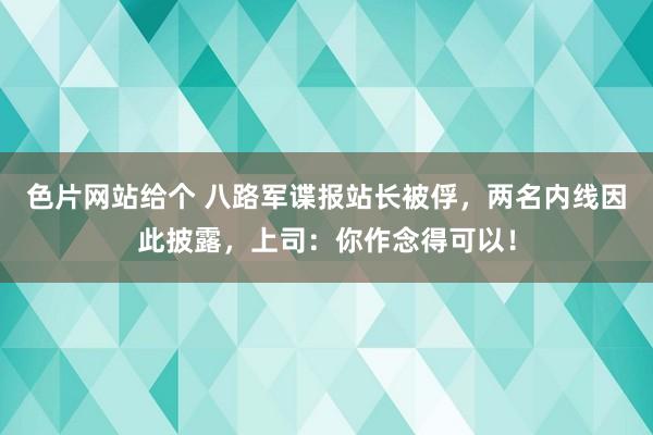 色片网站给个 八路军谍报站长被俘，两名内线因此披露，上司：你作念得可以！