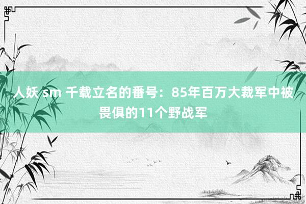 人妖 sm 千载立名的番号：85年百万大裁军中被畏俱的11个野战军