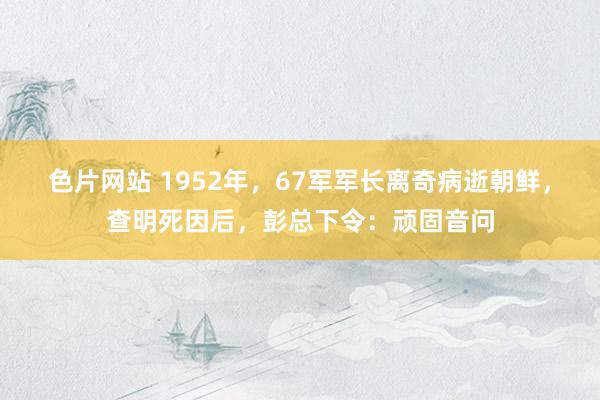 色片网站 1952年，67军军长离奇病逝朝鲜，查明死因后，彭总下令：顽固音问