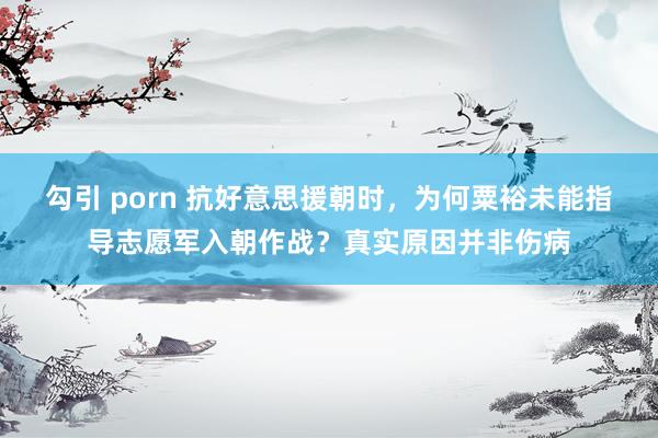勾引 porn 抗好意思援朝时，为何粟裕未能指导志愿军入朝作战？真实原因并非伤病