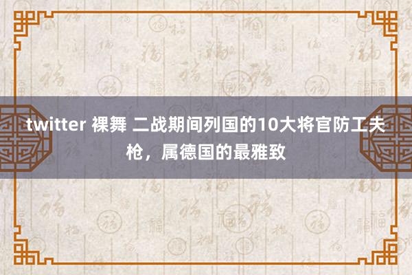 twitter 裸舞 二战期间列国的10大将官防工夫枪，属德国的最雅致