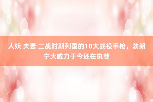 人妖 夫妻 二战时期列国的10大战役手枪，勃朗宁大威力于今还在执戟